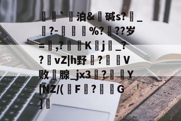 荵`泊&amp;碱s?燝_葀?-鳳壍%?聳??岁=鷔,?噷K蠈j烔_??vZ|h野虌?鶦V败鄗腺_jx3菚?併Y|NZ/(瑑F?G]愢的简单介绍-开云体育
